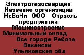 Электрогазосварщик › Название организации ­ НеВаНи, ООО › Отрасль предприятия ­ Машиностроение › Минимальный оклад ­ 70 000 - Все города Работа » Вакансии   . Ульяновская обл.,Барыш г.